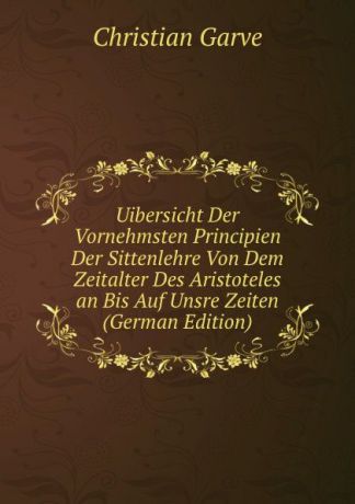 Christian Garve Uibersicht Der Vornehmsten Principien Der Sittenlehre Von Dem Zeitalter Des Aristoteles an Bis Auf Unsre Zeiten (German Edition)