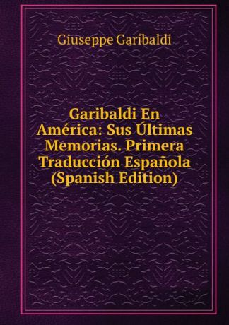 Giuseppe Garibaldi Garibaldi En America: Sus Ultimas Memorias. Primera Traduccion Espanola (Spanish Edition)