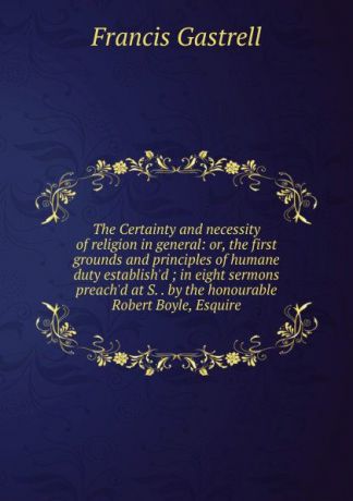 Francis Gastrell The Certainty and necessity of religion in general: or, the first grounds and principles of humane duty establish.d ; in eight sermons preach.d at S. . by the honourable Robert Boyle, Esquire