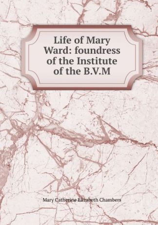 Mary Catherine Elizabeth Chambers Life of Mary Ward: foundress of the Institute of the B.V.M.