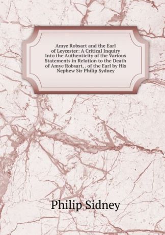 Sidney Philip Amye Robsart and the Earl of Leycester: A Critical Inquiry Into the Authenticity of the Various Statements in Relation to the Death of Amye Robsart, . of the Earl by His Nephew Sir Philip Sydney