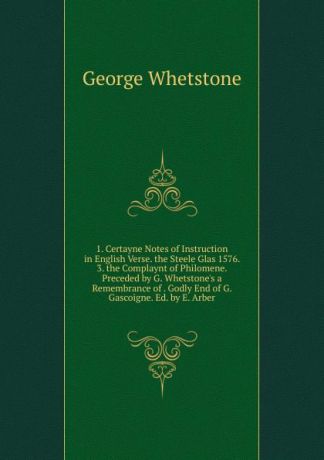 George Whetstone 1. Certayne Notes of Instruction in English Verse. the Steele Glas 1576. 3. the Complaynt of Philomene. Preceded by G. Whetstone.s a Remembrance of . Godly End of G. Gascoigne. Ed. by E. Arber