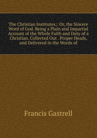 Francis Gastrell The Christian Institutes;: Or, the Sincere Word of God. Being a Plain and Impartial Account of the Whole Faith and Duty of a Christian. Collected Out . Proper Heads, and Delivered in the Words of