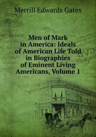 Merrill Edwards Gates Men of Mark in America: Ideals of American Life Told in Biographies of Eminent Living Americans, Volume 1