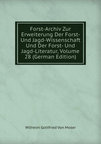 Wilhelm Gottfried Von Moser Forst-Archiv Zur Erweiterung Der Forst- Und Jagd-Wissenschaft Und Der Forst- Und Jagd-Literatur, Volume 28 (German Edition)