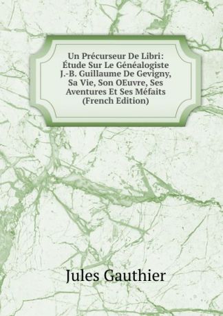 Jules Gauthier Un Precurseur De Libri: Etude Sur Le Genealogiste J.-B. Guillaume De Gevigny, Sa Vie, Son OEuvre, Ses Aventures Et Ses Mefaits (French Edition)