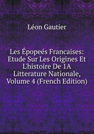 Léon Gautier Les Epopees Francaises: Etude Sur Les Origines Et L.histoire De 1A Litterature Nationale, Volume 4 (French Edition)