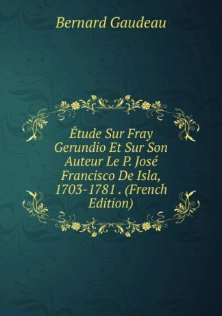 Bernard Gaudeau Etude Sur Fray Gerundio Et Sur Son Auteur Le P. Jose Francisco De Isla, 1703-1781 . (French Edition)