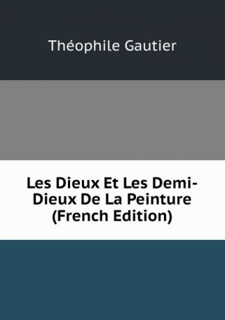 Théophile Gautier Les Dieux Et Les Demi-Dieux De La Peinture (French Edition)