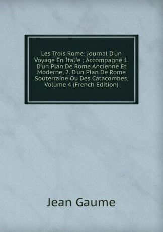 Jean Gaume Les Trois Rome: Journal D.un Voyage En Italie ; Accompagne 1. D.un Plan De Rome Ancienne Et Moderne, 2. D.un Plan De Rome Souterraine Ou Des Catacombes, Volume 4 (French Edition)