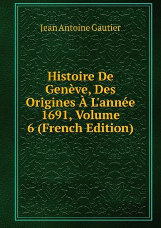 Jean Antoine Gautier Histoire De Geneve, Des Origines A L.annee 1691, Volume 6 (French Edition)