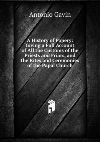 Antonio Gavin A History of Popery: Giving a Full Account of All the Customs of the Priests and Friars, and the Rites and Ceremonies of the Papal Church