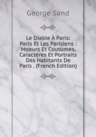 George Sand Le Diable A Paris: Paris Et Les Parisiens : Moeurs Et Coutumes, Caracteres Et Portraits Des Habitants De Paris . (French Edition)