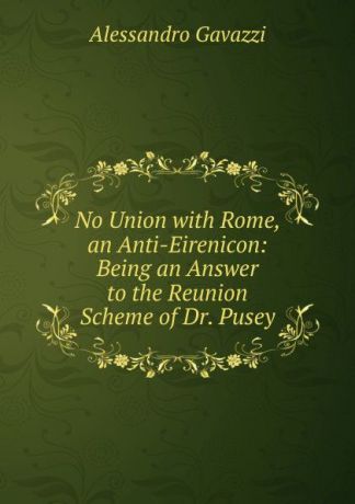 Alessandro Gavazzi No Union with Rome, an Anti-Eirenicon: Being an Answer to the Reunion Scheme of Dr. Pusey