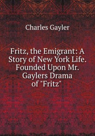 Charles Gayler Fritz, the Emigrant: A Story of New York Life. Founded Upon Mr. Gaylers Drama of "Fritz" .