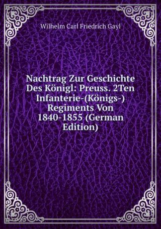 Wilhelm Carl Friedrich Gayl Nachtrag Zur Geschichte Des Konigl: Preuss. 2Ten Infanterie-(Konigs-) Regiments Von 1840-1855 (German Edition)