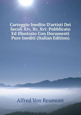 Alfred von Reumont Carteggio Inedito D.artisti Dei Secoli Xiv, Xv, Xvi: Pubblicato Ed Illustrato Con Documenti Pure Inediti (Italian Edition)