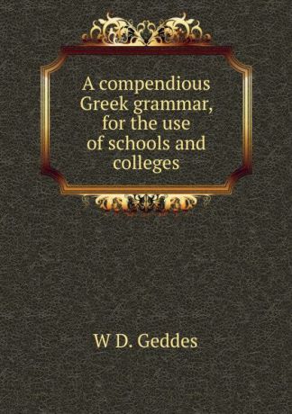W D. Geddes A compendious Greek grammar, for the use of schools and colleges