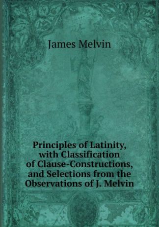 James Melvin Principles of Latinity, with Classification of Clause-Constructions, and Selections from the Observations of J. Melvin