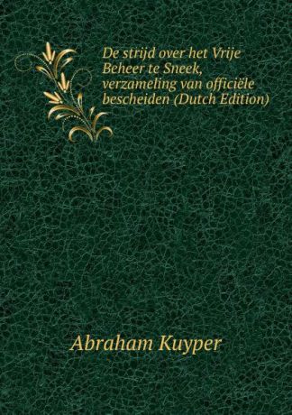 Abraham Kuyper De strijd over het Vrije Beheer te Sneek, verzameling van officiele bescheiden (Dutch Edition)