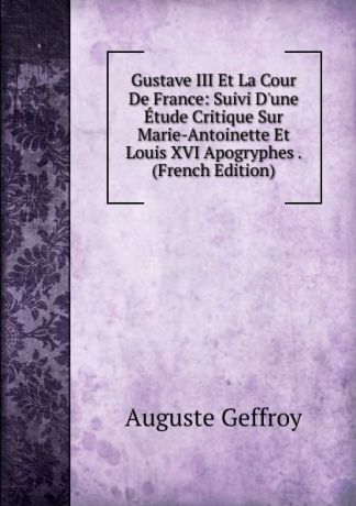 Auguste Geffroy Gustave III Et La Cour De France: Suivi D.une Etude Critique Sur Marie-Antoinette Et Louis XVI Apogryphes . (French Edition)