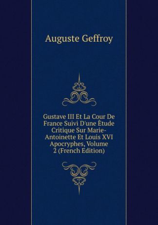 Auguste Geffroy Gustave III Et La Cour De France Suivi D.une Etude Critique Sur Marie-Antoinette Et Louis XVI Apocryphes, Volume 2 (French Edition)