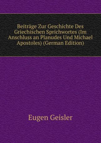 Eugen Geisler Beitrage Zur Geschichte Des Griechischen Sprichwortes (Im Anschluss an Planudes Und Michael Apostoles) (German Edition)