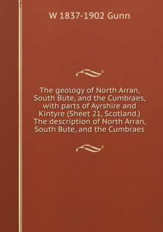 W 1837-1902 Gunn The geology of North Arran, South Bute, and the Cumbraes, with parts of Ayrshire and Kintyre (Sheet 21, Scotland.) The description of North Arran, South Bute, and the Cumbraes
