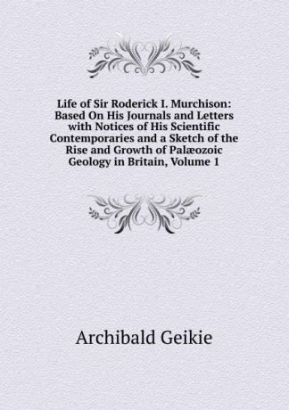 Geikie Archibald Life of Sir Roderick I. Murchison: Based On His Journals and Letters with Notices of His Scientific Contemporaries and a Sketch of the Rise and Growth of Palaeozoic Geology in Britain, Volume 1