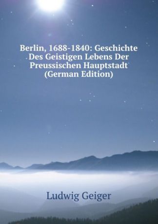 L. Geiger Berlin, 1688-1840: Geschichte Des Geistigen Lebens Der Preussischen Hauptstadt (German Edition)