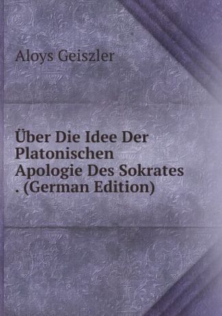 Aloys Geiszler Uber Die Idee Der Platonischen Apologie Des Sokrates . (German Edition)