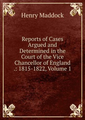 Henry Maddock Reports of Cases Argued and Determined in the Court of the Vice Chancellor of England .: 1815-1822, Volume 1