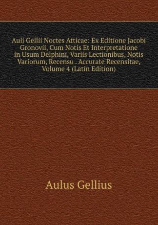 Aulus Gellius Auli Gellii Noctes Atticae: Ex Editione Jacobi Gronovii, Cum Notis Et Interpretatione in Usum Delphini, Variis Lectionibus, Notis Variorum, Recensu . Accurate Recensitae, Volume 4 (Latin Edition)