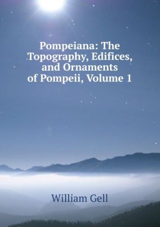 William Gell Pompeiana: The Topography, Edifices, and Ornaments of Pompeii, Volume 1