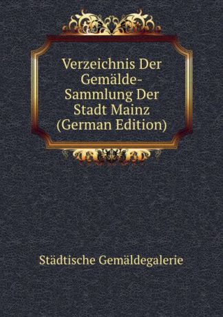 Städtische Gemäldegalerie Verzeichnis Der Gemalde-Sammlung Der Stadt Mainz (German Edition)