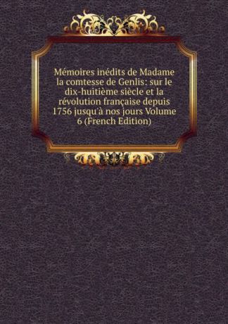 Memoires inedits de Madame la comtesse de Genlis: sur le dix-huitieme siecle et la revolution francaise depuis 1756 jusqu.a nos jours Volume 6 (French Edition)