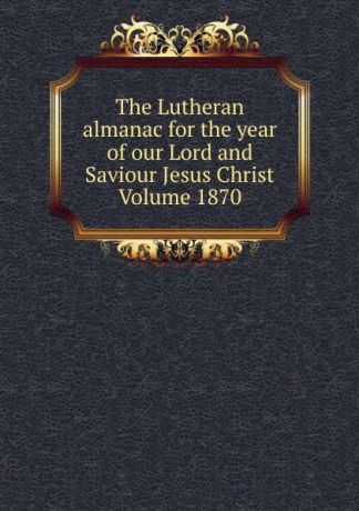 The Lutheran almanac for the year of our Lord and Saviour Jesus Christ Volume 1870