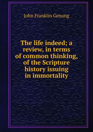 Genung John Franklin The life indeed; a review, in terms of common thinking, of the Scripture history issuing in immortality