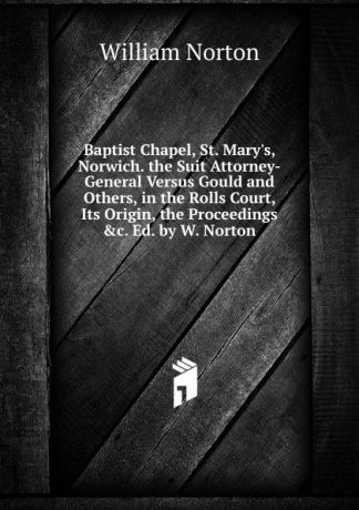 William Norton Baptist Chapel, St. Mary.s, Norwich. the Suit Attorney-General Versus Gould and Others, in the Rolls Court, Its Origin, the Proceedings .c. Ed. by W. Norton