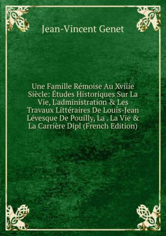 Jean-Vincent Genet Une Famille Remoise Au Xviiie Siecle: Etudes Historiques Sur La Vie, L.administration . Les Travaux Litteraires De Louis-Jean Levesque De Pouilly, La . La Vie . La Carriere Dipl (French Edition)