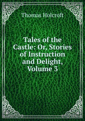 Thomas Holcroft Tales of the Castle: Or, Stories of Instruction and Delight, Volume 3