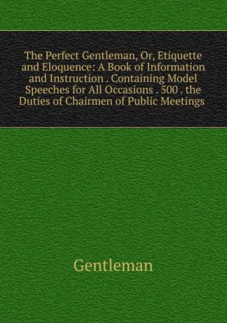 Gentleman The Perfect Gentleman, Or, Etiquette and Eloquence: A Book of Information and Instruction . Containing Model Speeches for All Occasions . 500 . the Duties of Chairmen of Public Meetings .
