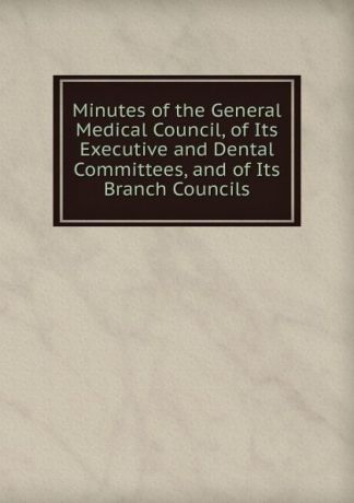 Minutes of the General Medical Council, of Its Executive and Dental Committees, and of Its Branch Councils