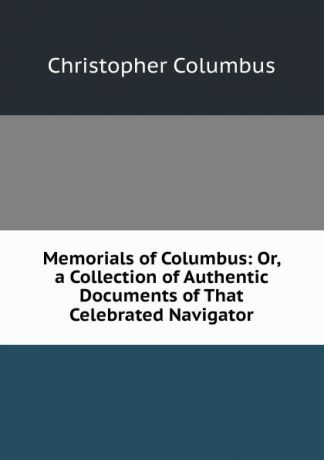 Christopher Columbus Memorials of Columbus: Or, a Collection of Authentic Documents of That Celebrated Navigator