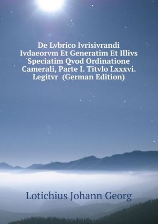 Lotichius Johann Georg De Lvbrico Ivrisivrandi Ivdaeorvm Et Generatim Et Illivs Speciatim Qvod Ordinatione Camerali, Parte I. Titvlo Lxxxvi. Legitvr (German Edition)