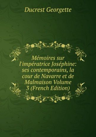 Ducrest Georgette Memoires sur l.imperatrice Josephine: ses contemporains, la cour de Navarre et de Malmaison Volume 3 (French Edition)