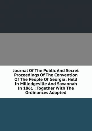 Journal Of The Public And Secret Proceedings Of The Convention Of The People Of Georgia: Held In Milledgeville And Savannah In 1861 : Together With The Ordinances Adopted