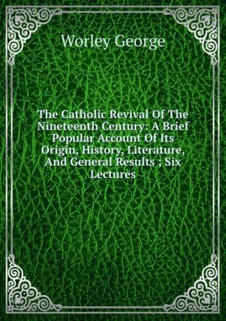 Worley George The Catholic Revival Of The Nineteenth Century: A Brief Popular Account Of Its Origin, History, Literature, And General Results ; Six Lectures