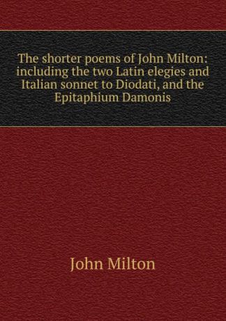Milton John The shorter poems of John Milton: including the two Latin elegies and Italian sonnet to Diodati, and the Epitaphium Damonis