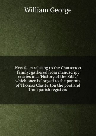 William George New facts relating to the Chatterton family: gathered from manuscript entries in a "History of the Bible" which once belonged to the parents of Thomas Chatterton the poet and from parish registers